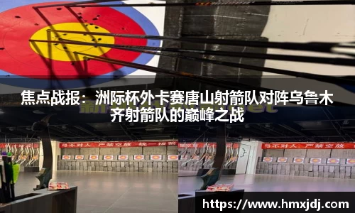 焦点战报：洲际杯外卡赛唐山射箭队对阵乌鲁木齐射箭队的巅峰之战